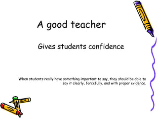 A good teacher Gives students confidence When students really have something important to say, they should be able to say it clearly, forcefully, and with proper evidence. 
