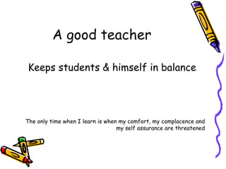 A good teacher Keeps students & himself in balance The only time when I learn is when my comfort, my complacence and my self assurance are threatened 