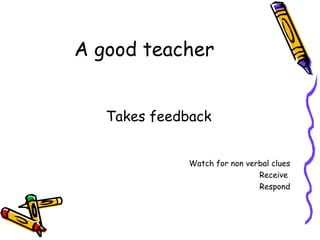 A good teacher Takes feedback Watch for non verbal clues Receive  Respond 