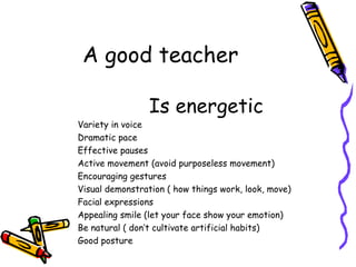 A good teacher Is energetic Variety in voice Dramatic pace Effective pauses Active movement (avoid purposeless movement) Encouraging gestures Visual demonstration ( how things work, look, move) Facial expressions Appealing smile (let your face show your emotion) Be natural ( don’t cultivate artificial habits) Good posture 