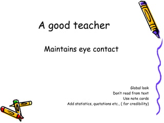 A good teacher Maintains eye contact Global look Don’t read from text Use note cards Add statistics, quotations etc., ( for credibility) 