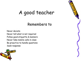 A good teacher Remembers to  Never deviate Never tell what is not required Follow good etiquette & manners Never take mobile calls in class Be proactive to handle questions Seek response 