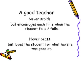 A good teacher Never scolds  but encourages each time when the student falls / fails. Never beats  but loves the student for what he/she was good at. 