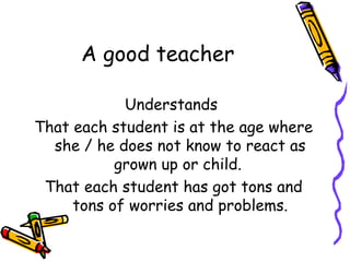 A good teacher Understands  That each student is at the age where she / he does not know to react as grown up or child.  That each student has got tons and tons of worries and problems. 