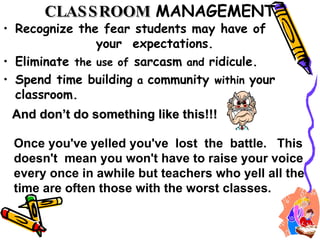 CLASSROOM   MANAGEMENT Recognize the fear students may have of  your  expectations. Eliminate  the use of  sarcasm  and  ridicule.  Spend time building  a  community  within  your classroom.  And don’t do something like this!!! Once you've yelled you've  lost  the  battle.  This doesn't  mean you won't have to raise your voice every once in awhile but teachers who yell all the time are often those with the worst classes.   