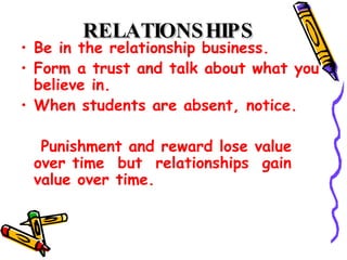 RELATIONSHIPS   Be in the relationship business.  Form a trust and talk about what you believe in.  When students are absent, notice.  Punishment and reward lose value over time  but  relationships  gain value over time.  