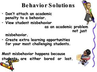 Don’t attach an academic  penalty to a behavior.  View student misbehavior  as an academic problem  not just misbehavior.  Create extra learning opportunities  for your most challenging students.  Most misbehavior happens because  students  are  either  bored  or  lost.  Behavior Solutions 