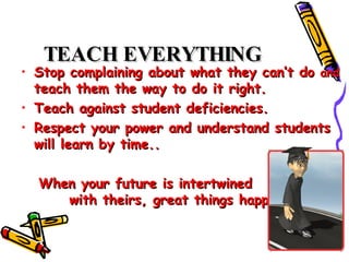 TEACH EVERYTHING   Stop complaining about what they can’t do  and  teach them the way to do it right.  Teach against student deficiencies.  Respect your power and understand students will learn by time..  When your future is intertwined  with theirs, great things happen.  
