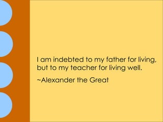 I am indebted to my father for living, but to my teacher for living well.   ~Alexander the Great 