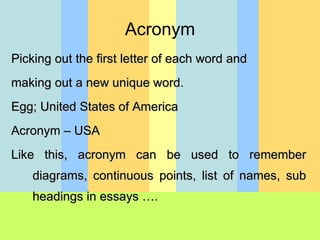 Picking out the first letter of each word and making out a new unique word.  Egg; United States of America  Acronym – USA Like this, acronym can be used to remember diagrams, continuous points, list of names, sub headings in essays …. Acronym 
