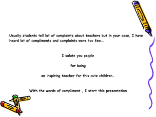 Usually students tell lot of complaints about teachers but in your case, I have  heard lot of compliments and complaints were too few…. I salute you people for being  an inspiring teacher for this cute children… With the words of compliment , I start this presentation 