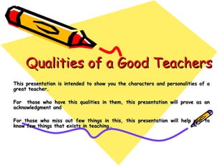 Qualities of a Good Teachers This presentation is intended to show you the characters and personalities of a great teacher.  For  those who have this qualities in them, this presentation will prove as an acknowledgment and  For those who miss out few things in this, this presentation will help you to know few things that exists in teaching…  
