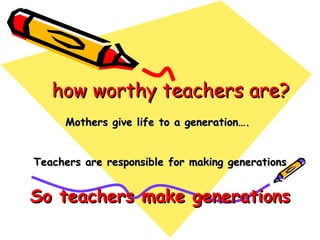 how worthy teachers are? Mothers give life to a generation….  Teachers are responsible for making generations So teachers make generations 