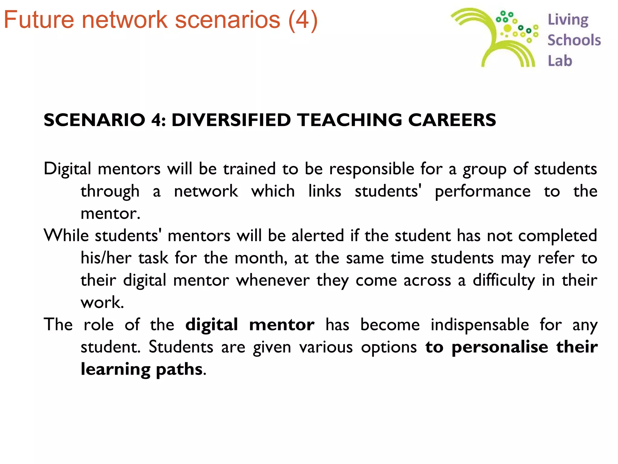 Future network scenarios (4)


   SCENARIO 4: DIVERSIFIED TEACHING CAREERS

   Digital mentors will be trained to be responsible for a group of students
        through a network which links students' performance to the
        mentor.
   While students' mentors will be alerted if the student has not completed
        his/her task for the month, at the same time students may refer to
        their digital mentor whenever they come across a difficulty in their
        work.
   The role of the digital mentor has become indispensable for any
        student. Students are given various options to personalise their
        learning paths.
 