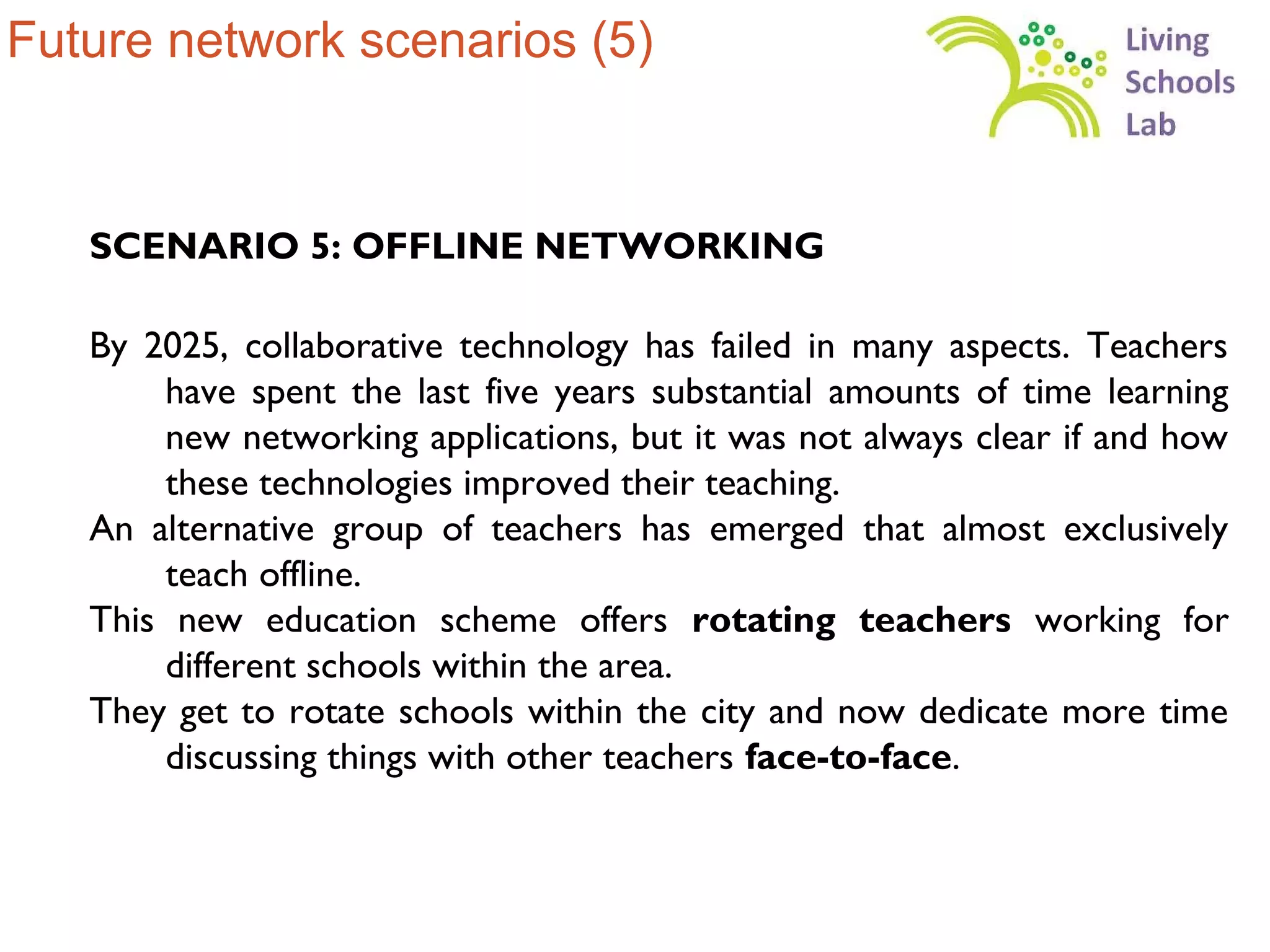 Future network scenarios (5)


   SCENARIO 5: OFFLINE NETWORKING

   By 2025, collaborative technology has failed in many aspects. Teachers
       have spent the last five years substantial amounts of time learning
       new networking applications, but it was not always clear if and how
       these technologies improved their teaching.
   An alternative group of teachers has emerged that almost exclusively
       teach offline.
   This new education scheme offers rotating teachers working for
       different schools within the area.
   They get to rotate schools within the city and now dedicate more time
       discussing things with other teachers face-to-face.
 