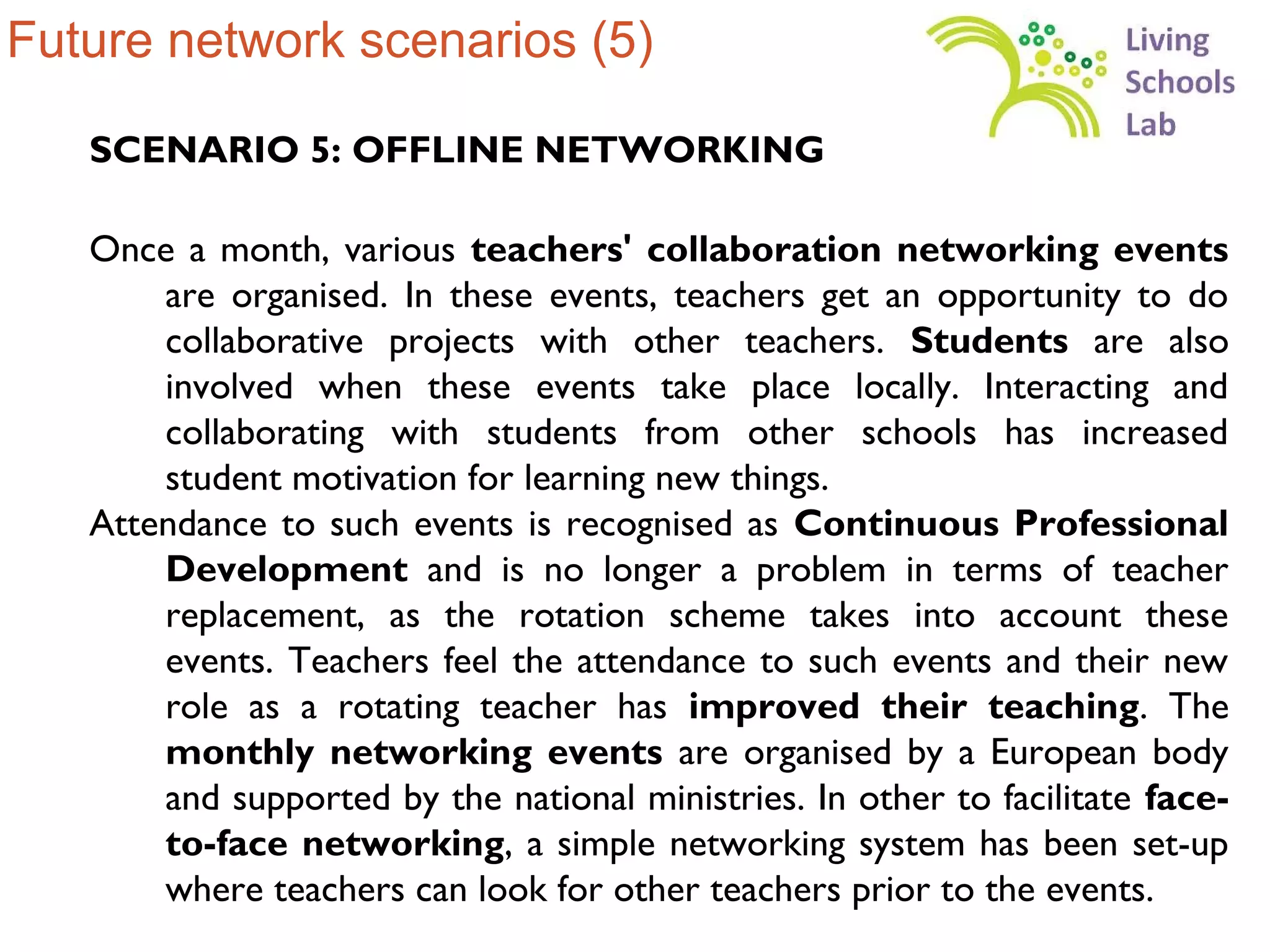 Future network scenarios (5)

   SCENARIO 5: OFFLINE NETWORKING

   Once a month, various teachers' collaboration networking events
       are organised. In these events, teachers get an opportunity to do
       collaborative projects with other teachers. Students are also
       involved when these events take place locally. Interacting and
       collaborating with students from other schools has increased
       student motivation for learning new things.
   Attendance to such events is recognised as Continuous Professional
       Development and is no longer a problem in terms of teacher
       replacement, as the rotation scheme takes into account these
       events. Teachers feel the attendance to such events and their new
       role as a rotating teacher has improved their teaching. The
       monthly networking events are organised by a European body
       and supported by the national ministries. In other to facilitate face-
       to-face networking, a simple networking system has been set-up
       where teachers can look for other teachers prior to the events.
 