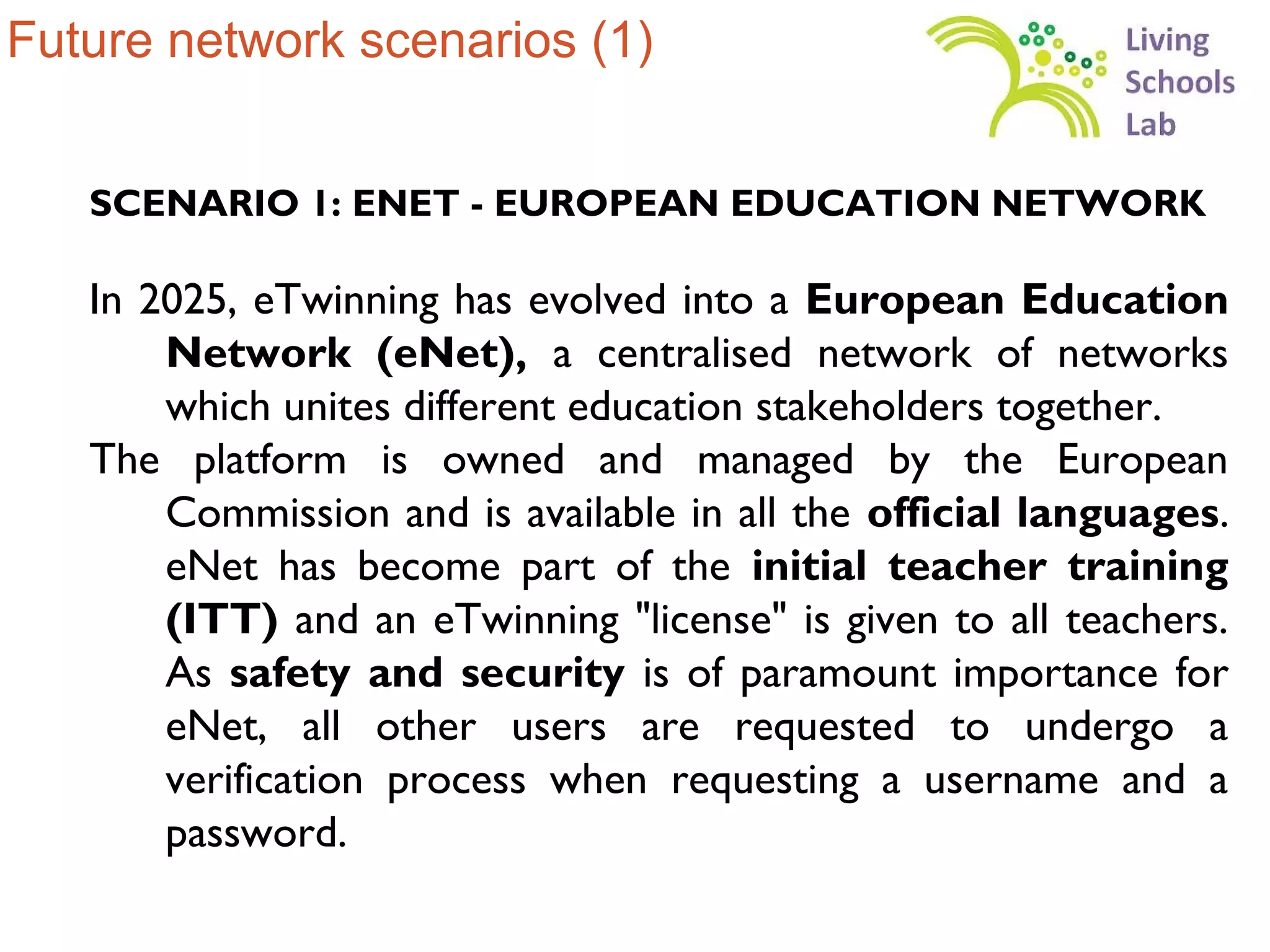 Future network scenarios (1)


   SCENARIO 1: ENET - EUROPEAN EDUCATION NETWORK

   In 2025, eTwinning has evolved into a European Education
       Network (eNet), a centralised network of networks
       which unites different education stakeholders together.
   The platform is owned and managed by the European
       Commission and is available in all the official languages.
       eNet has become part of the initial teacher training
       (ITT) and an eTwinning "license" is given to all teachers.
       As safety and security is of paramount importance for
       eNet, all other users are requested to undergo a
       verification process when requesting a username and a
       password.
 