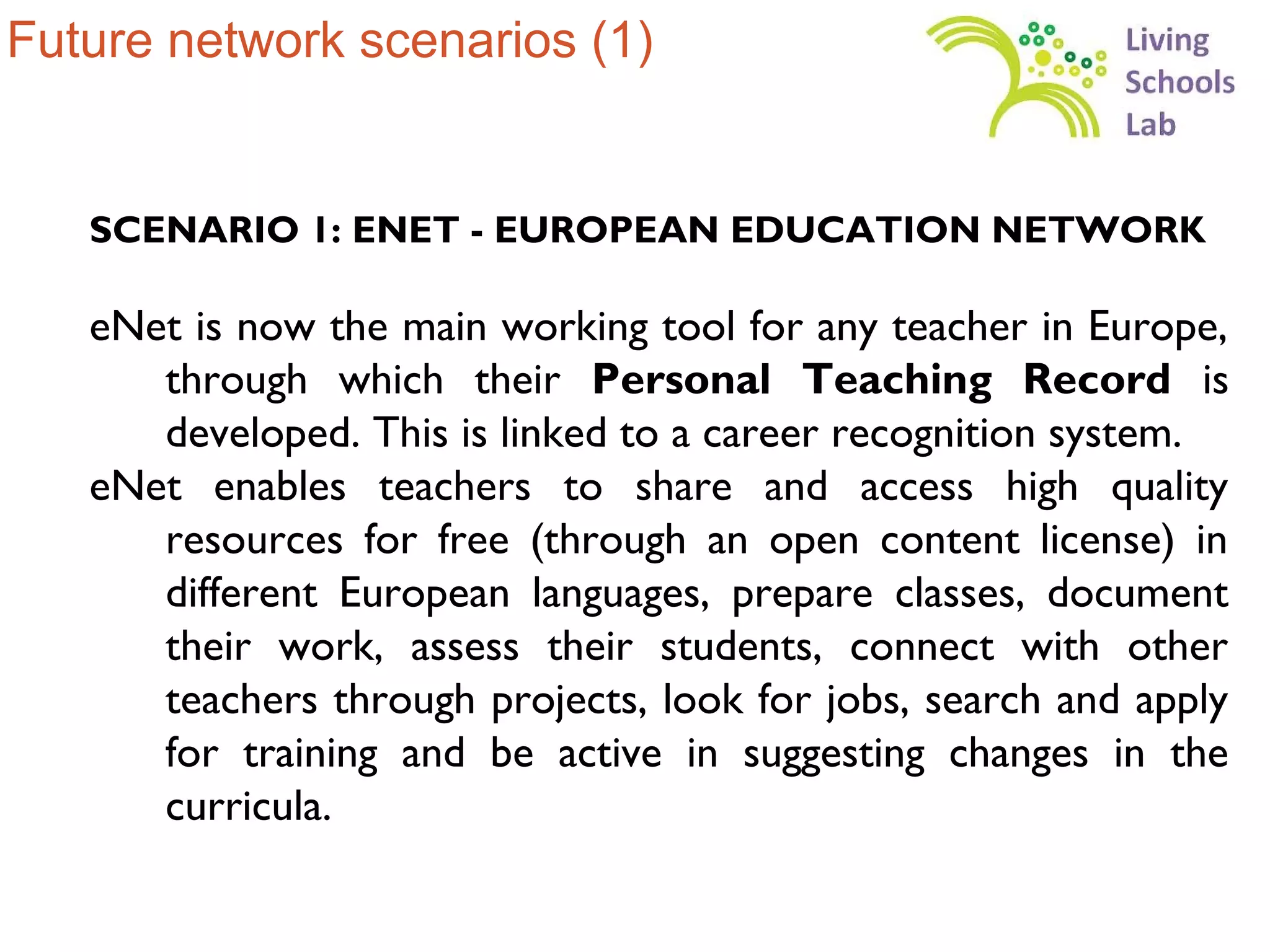 Future network scenarios (1)


   SCENARIO 1: ENET - EUROPEAN EDUCATION NETWORK

   eNet is now the main working tool for any teacher in Europe,
      through which their Personal Teaching Record is
      developed. This is linked to a career recognition system.
   eNet enables teachers to share and access high quality
      resources for free (through an open content license) in
      different European languages, prepare classes, document
      their work, assess their students, connect with other
      teachers through projects, look for jobs, search and apply
      for training and be active in suggesting changes in the
      curricula.
 