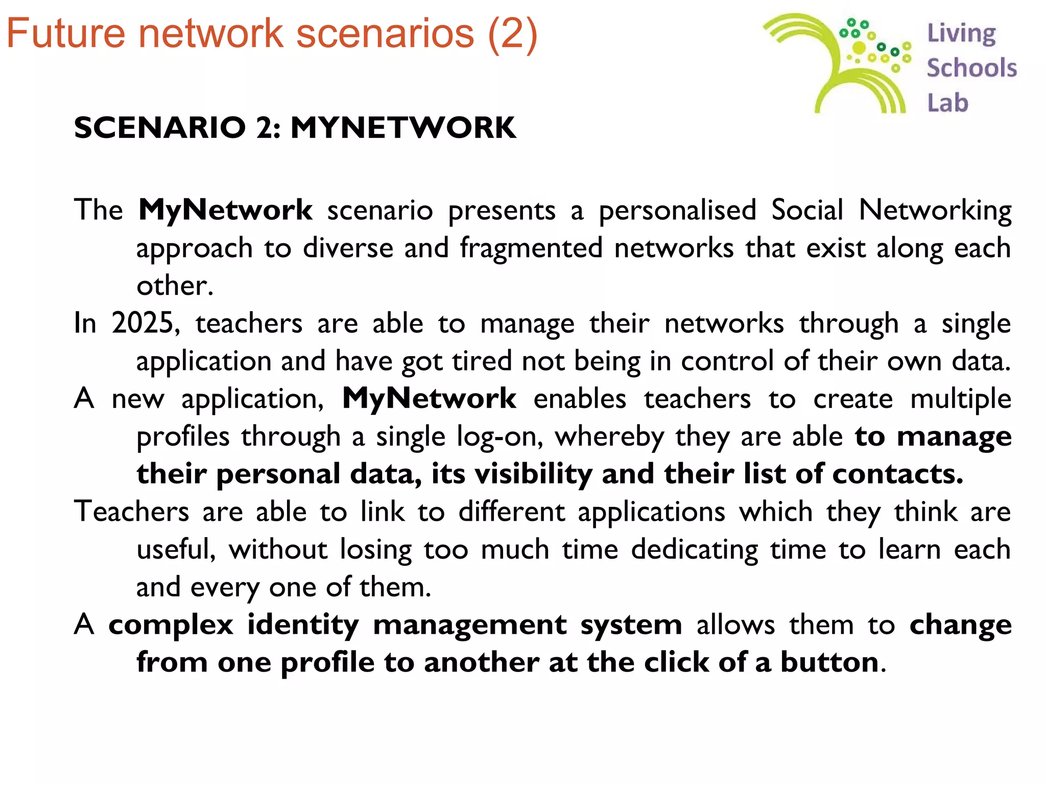 Future network scenarios (2)

   SCENARIO 2: MYNETWORK

   The MyNetwork scenario presents a personalised Social Networking
        approach to diverse and fragmented networks that exist along each
        other.
   In 2025, teachers are able to manage their networks through a single
        application and have got tired not being in control of their own data.
   A new application, MyNetwork enables teachers to create multiple
        profiles through a single log-on, whereby they are able to manage
        their personal data, its visibility and their list of contacts.
   Teachers are able to link to different applications which they think are
        useful, without losing too much time dedicating time to learn each
        and every one of them.
   A complex identity management system allows them to change
        from one profile to another at the click of a button.
 