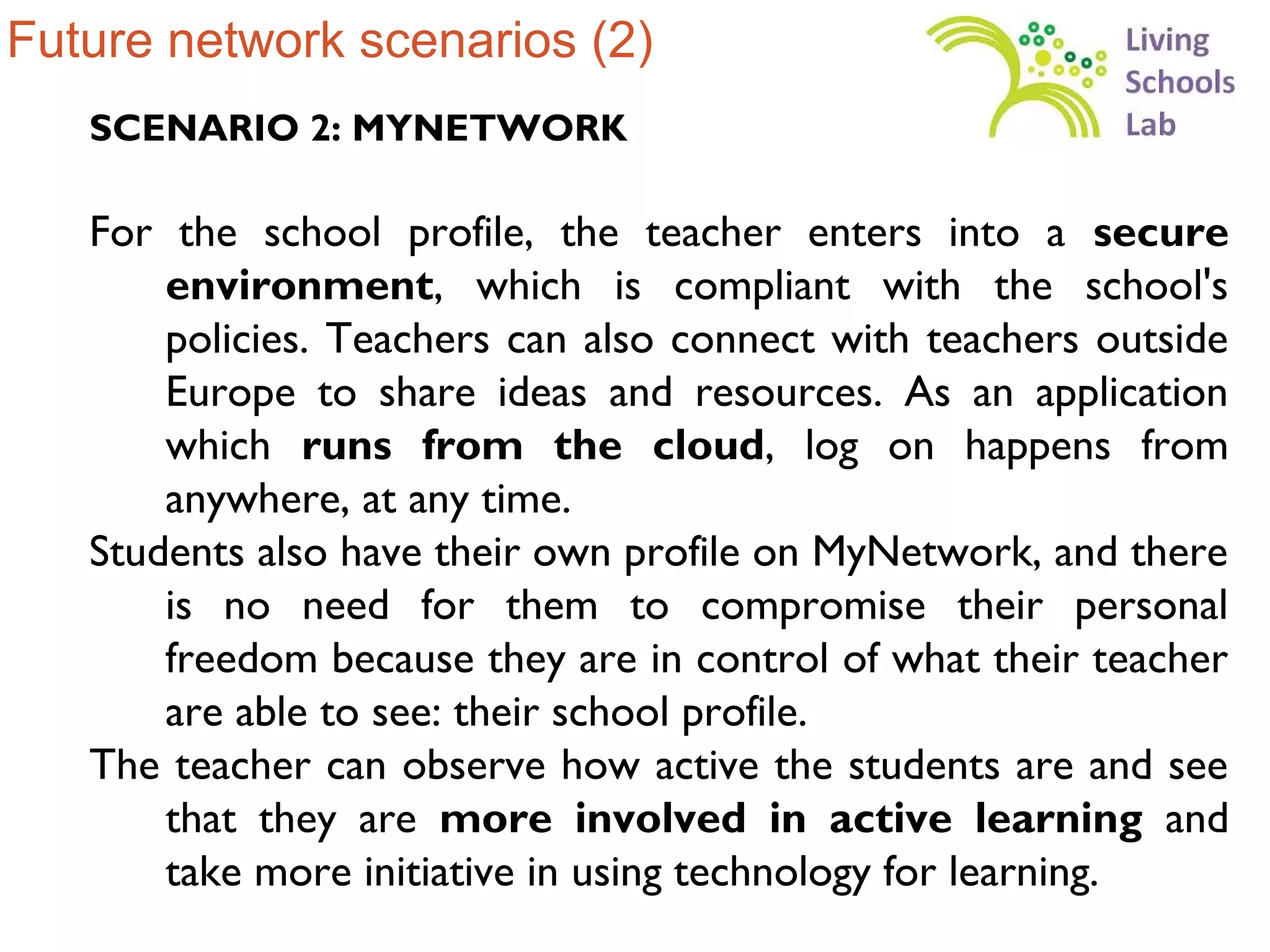 Future network scenarios (2)
   SCENARIO 2: MYNETWORK

   For the school profile, the teacher enters into a secure
       environment, which is compliant with the school's
       policies. Teachers can also connect with teachers outside
       Europe to share ideas and resources. As an application
       which runs from the cloud, log on happens from
       anywhere, at any time.
   Students also have their own profile on MyNetwork, and there
       is no need for them to compromise their personal
       freedom because they are in control of what their teacher
       are able to see: their school profile.
   The teacher can observe how active the students are and see
       that they are more involved in active learning and
       take more initiative in using technology for learning.
 
