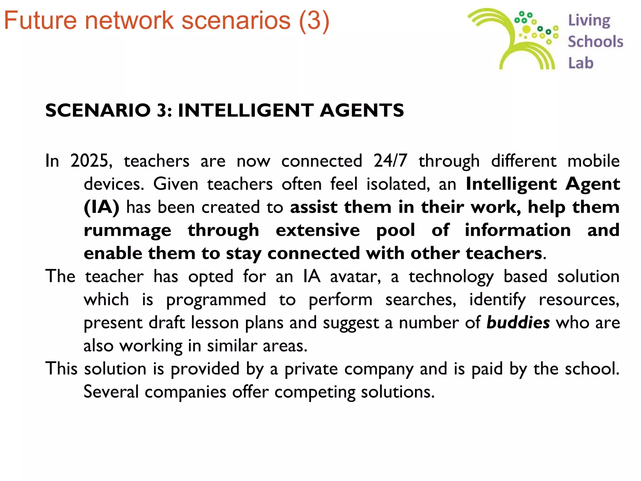 Future network scenarios (3)


   SCENARIO 3: INTELLIGENT AGENTS

   In 2025, teachers are now connected 24/7 through different mobile
        devices. Given teachers often feel isolated, an Intelligent Agent
        (IA) has been created to assist them in their work, help them
        rummage through extensive pool of information and
        enable them to stay connected with other teachers.
   The teacher has opted for an IA avatar, a technology based solution
        which is programmed to perform searches, identify resources,
        present draft lesson plans and suggest a number of buddies who are
        also working in similar areas.
   This solution is provided by a private company and is paid by the school.
        Several companies offer competing solutions.
 