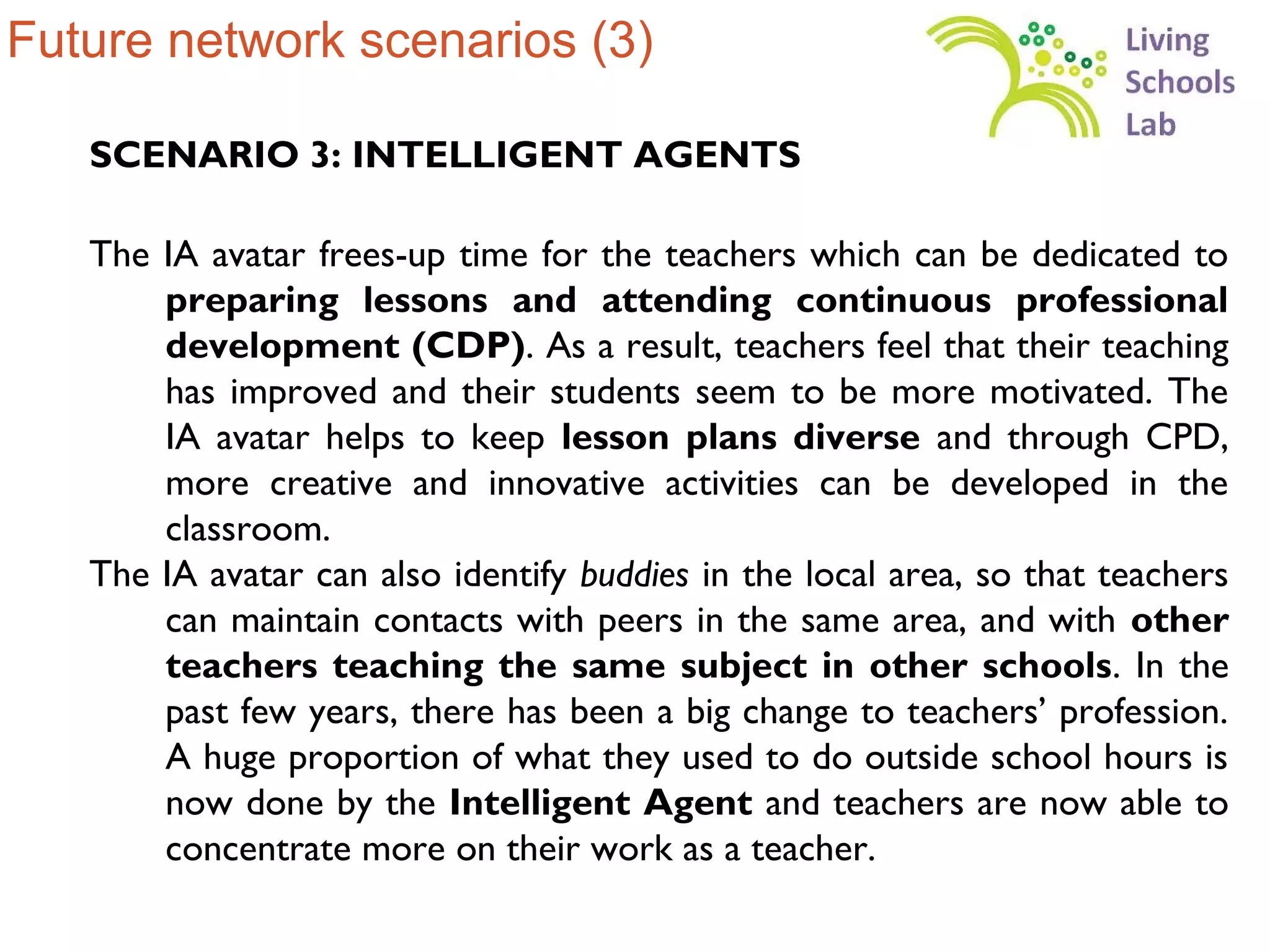 Future network scenarios (3)

   SCENARIO 3: INTELLIGENT AGENTS

   The IA avatar frees-up time for the teachers which can be dedicated to
       preparing lessons and attending continuous professional
       development (CDP). As a result, teachers feel that their teaching
       has improved and their students seem to be more motivated. The
       IA avatar helps to keep lesson plans diverse and through CPD,
       more creative and innovative activities can be developed in the
       classroom.
   The IA avatar can also identify buddies in the local area, so that teachers
       can maintain contacts with peers in the same area, and with other
       teachers teaching the same subject in other schools. In the
       past few years, there has been a big change to teachers’ profession.
       A huge proportion of what they used to do outside school hours is
       now done by the Intelligent Agent and teachers are now able to
       concentrate more on their work as a teacher.
 