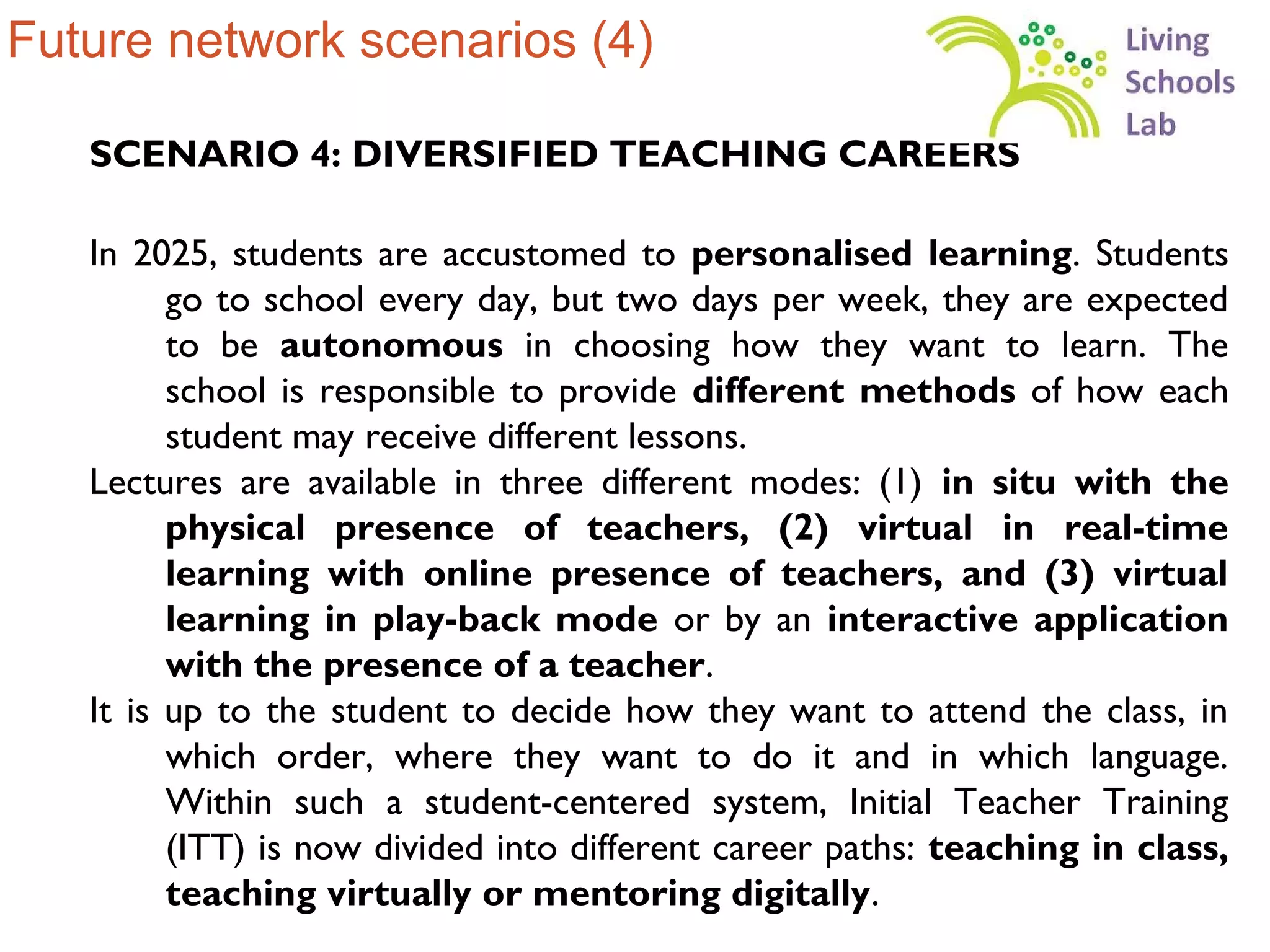 Future network scenarios (4)

   SCENARIO 4: DIVERSIFIED TEACHING CAREERS

   In 2025, students are accustomed to personalised learning. Students
         go to school every day, but two days per week, they are expected
         to be autonomous in choosing how they want to learn. The
         school is responsible to provide different methods of how each
         student may receive different lessons.
   Lectures are available in three different modes: (1) in situ with the
         physical presence of teachers, (2) virtual in real-time
         learning with online presence of teachers, and (3) virtual
         learning in play-back mode or by an interactive application
         with the presence of a teacher.
   It is up to the student to decide how they want to attend the class, in
         which order, where they want to do it and in which language.
         Within such a student-centered system, Initial Teacher Training
         (ITT) is now divided into different career paths: teaching in class,
         teaching virtually or mentoring digitally.
 