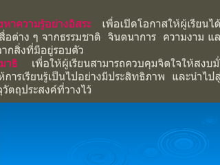 แสวงหาความรู้อย่างอิสระ   เพื่อเปิดโอกาสให้ผู้เรียนได้เรียนรู้ ผ่านสื่อต่าง ๆ จากธรรมชาติ  จินตนาการ  ความงาม และความ จริงจากสิ่งที่มีอยู่รอบตัว ฝึกสมาธิ   เพื่อให้ผู้เรียนสามารถควบคุมจิตใจให้สงบมั่นคง  ทำให้การเรียนรู้เป็นไปอย่างมีประสิทธิภาพ  และนำไปสู่การ   บรรลุวัตถุประสงค์ที่วางไว้ 