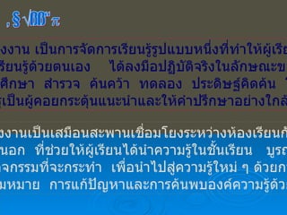 โครงงาน โครงงาน เป็นการจัดการเรียนรู้รูปแบบหนึ่งที่ทำให้ผู้เรียน ได้เรียนรู้ด้วยตนเอง  ได้ลงมือปฏิบัติจริงในลักษณะของ การศึกษา  สำรวจ  ค้นคว้า  ทดลอง  ประดิษฐ์คิดค้น  โดย มีครูเป็นผู้คอยกระตุ้นแนะนำและให้คำปรึกษาอย่างใกล้ชิด โครงงานเป็นเสมือนสะพานเชื่อมโยงระหว่างห้องเรียนกับโลก ภายนอก  ที่ช่วยให้ผู้เรียนได้นำความรู้ในชั้นเรียน  บูรณาการ กับกิจกรรมที่จะกระทำ  เพื่อนำไปสู่ความรู้ใหม่ ๆ ด้วยการสร้าง ความหมาย  การแก้ปัญหาและการค้นพบองค์ความรู้ด้วยตนเอง 