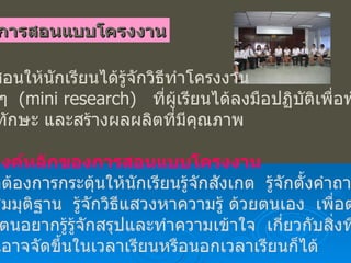 การสอนแบบโครงงาน เป็นการสอนให้นักเรียนได้รู้จักวิธีทำโครงงาน วิจัยเล็ก ๆ   ( mini research)   ที่ผู้เรียนได้ลงมือปฏิบัติเพื่อพัฒนา ความรู้  ทักษะ และสร้างผลผลิตที่มีคุณภาพ จุดประสงค์หลักของการสอนแบบโครงงาน เพื่อต้องการกระตุ้นให้นักเรียนรู้จักสังเกต  รู้จักตั้งคำถาม  รู้จักตั้งสมมุติฐาน  รู้จักวิธีแสวงหาความรู้ ด้วยตนเอง  เพื่อตอบ คำถามที่ตนอยากรู้รู้จักสรุปและทำความเข้าใจ  เกี่ยวกับสิ่งที่ค้นพบ  โครงงานอาจจัดขึ้นในเวลาเรียนหรือนอกเวลาเรียนก็ได้ 
