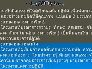 ประเภทของโครงงาน โครงงานเป็นกิจกรรมที่ให้ผู้เรียนลงมือปฏิบัติ เพื่อพัฒนาความรู้ ทักษะ และสร้างผลผลิตที่มีคุณภาพ  แบ่งเป็น  2  ประเภท โครงงานตามสาระการเรียนรู้  เป็นโครงงานที่บูรณาการความรู้  ทักษะ  คุณธรรม  จริยธรรม และค่านิยม ในกลุ่มสาระการเรียนรู้ เป็นพื้นฐานในการกำหนด โครงงานและการปฏิบัติ โครงงานตามความสนใจ  เป็นโครงงานที่ผู้เรียนกำหนดขั้นตอน ความถนัด  ความสนใจ และความต้องการ  โดยนำความรู้ ทักษะ คุณธรรม จริยธรรม  และค่านิยม จากกลุ่มสาระการเรียนรู้ต่างๆ มาบูรณาการกำหนด เป็นโครงงานและการปฏิบัติ 