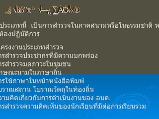 โครงงานประเภทสำรวจ โครงงานประเภทนี้  เป็นการสำรวจในภาคสนามหรือในธรรมชาติ หรือนำมา ศึกษาในห้องปฏิบัติการ ตัวอย่างโครงงานประเภทสำรวจ -  การสำรวจประชากรที่มีความบกพร่อง -  การสำรวจมลภาวะในชุมชน -  ลักษณะนามในภาษาถิ่น -  การใช้ภาษาในหน้าหนังสือพิมพ์ -  โบราณสถาน โบราณวัตถุในท้องถิ่น -  ความคิดเกี่ยวกับการดำเนินงานของ อบต . -  การสำรวจความคิดเห็นของนักเรียนที่มีต่อการเรียนรวม 