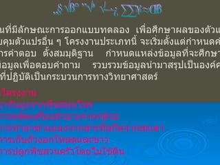 โครงการประเภททดลอง โครงงานที่มีลักษณะการออกแบบทดลอง  เพื่อศึกษาผลของตัวแปรหนึ่ง โดยควบคุมตัวแปรอื่น ๆ โครงงานประเภทนี้ จะเริ่มตั้งแต่กำหนดคำถาม ที่ต้องการคำตอบ  ตั้งสมมุติฐาน  กำหนดแหล่งข้อมูลที่จะศึกษาปฏิบัติ การหาข้อมูลเพื่อตอบคำถาม  รวบรวมข้อมูลนำมาสรุปเป็นองค์ความรู้ ขั้นตอนที่ปฏิบัติเป็นกระบวนการทางวิทยาศาสตร์ ตัวอย่างโครงงาน -  ยากันยุงจากพืชสมุนไพร -  การผลิตเครื่องสำอางจากกล้วย -  การทำยาฆ่าแมลงจากสารที่สกัดจากสะเดา -  การเก็บถั่วงอกให้สดและขาว -  การปลูกพืชสวนครัวโดยไม่ใช้ดิน 