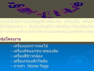 โครงงานประเภทสิ่งประดิษฐ์ โครงงานประเภทนี้เป็นการประดิษฐ์สิ่งใดสิ่งหนึ่ง  เครื่องมือ  เครื่องใช้  หรือ อุปกรณ์  เพื่อใช้สอยต่าง ๆ  สิ่งประดิษฐ์นี้อาจคิดขึ้นมาใหม่หรือปรับปรุงจาก ของเดิม  มีการกำหนดตัวแปรที่จะศึกษาและทดสอบประสิทธิภาพของชิ้นงาน ตัวอย่างหัวข้อโครงงาน เครื่องแยกกากผลไม้ เครื่องคัดแยกขนาดของส้ม เครื่องสีข้าวกล้อง เครื่องกรองดักไขมัน การทำ  Home Page 