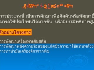 โครงงานประเภทพัฒนาผลงาน โครงการประเภทนี้ เป็นการศึกษาเพื่อคิดค้นหรือพัฒนาชิ้นงาน ให้สามารถใช้ประโยชน์ได้มากขึ้น  หรือมีประสิทธิภาพสูงขึ้น ตัวอย่างโครงการ การพัฒนาเครื่องทำเส้นสลิ่ม การพัฒนาพลังความร้อนของแก๊สชีวภาพมาใช้แทนพลังงานไฟฟ้า การทำน้ำมันเครื่องจักรจากพืช 