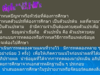 ขั้นตอนการทำโครงงาน กำหนดปัญหาหรือหัวข้อที่ต้องการศึกษา กำหนดตัวแปรที่ต้องการศึกษา เป็นตัวแปรต้น  ผลที่ตามมา เป็นตัวแปรตาม  ถ้ามีความจำเป็นต้องควบคุมตัวแปรเพื่อ ให้ ข้อมูลน่าเชื่อถือ  ตัวแปรนั้น คือ ตัวแปรควบคุม ออกแบบการทดลองหรือกำหนดวิธีการหรือแหล่งข้อมูล ที่จะต้องไปศึกษา ดำเนินการทดลองตามแผนที่วางไว้  มีการทดลองหลาย ๆ ครั้ง  ( อย่างน้อย  3  ครั้ง )  เพื่อให้เกิดความแน่ใจก่อนนำผลที่ได้มาสรุป  อภิปรายผล  นำข้อมูลที่ได้จากการทดลองมาประเมิน อภิปราย โดยการศึกษาจากเอกสารหลักฐานอื่น ๆ ประกอบ  6.  นำเสนอผลการศึกษาในรูปรายงานหรือจัดบอร์ดแสดงสิ่งที่ศึกษา  