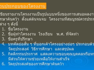ส่วนประกอบของโครงงาน การเขียนรายงานโครงงานเป็นรูปแบบหนึ่งของการเสนอผลงานที่นักเรียน ได้ศึกษาค้นคว้า  ตั้งแต่ต้นจนจบ  โครงงานที่สมบูรณ์ควรประกอบด้วย ส่วนต่าง ๆ ดังนี้ 1.  ชื่อโครงงาน 2.  ชื่อผู้ทำโครงงาน  โรงเรียน  พ . ศ .  ที่จัดทำ 3.  ชื่อครูที่ปรึกษา 4.  บทคัดย่อสั้น ๆ ที่บอกเค้าโครงอย่างย่อๆ ประกอบด้วย เรื่อง   วัตถุประสงค์  วิธีการศึกษา  และสรุปผล 5.  กิตติกรรมประกาศ  แสดงความขอบคุณบุคคลหรือหน่วยงานที่   มีส่วนให้ความช่วยเหลือให้งานสำเร็จ 6.  วัตถุประสงค์ของการศึกษาค้นคว้า 