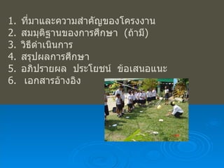 ที่มาและความสำคัญของโครงงาน สมมุติฐานของการศึกษา  ( ถ้ามี ) วิธีดำเนินการ สรุปผลการศึกษา อภิปรายผล  ประโยชน์  ข้อเสนอแนะ เอกสารอ้างอิง 