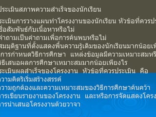 การประเมินสภาพความสำเร็จของนักเรียน การประเมินการวางแผนทำโครงงานของนักเรียน หัวข้อที่ควรประเมิน คือ 1.1  ชื่อสัมพันธ์กับเนื้อหาหรือไม่ 1.2  คำถามเป็นคำถามเพื่อการค้นพบหรือไม่ 1.3  สมมุติฐานที่ตั้งแสดงพื้นความรู้เดิมของนักเรียนมากน้อยเพียงใด 1.4  การกำหนดวิธีการศึกษา  แหล่งข้อมูลมีความเหมาะสมหรือไม่ 1.5  วิธีเสนอผลการศึกษาเหมาะสมมากน้อยเพียงไร การประเมินผลสำเร็จของโครงงาน  หัวข้อที่ควรประเมิน  คือ 2.1  ความคิดริเริ่มสร้างสรรค์ 2.2  ความถูกต้องและความเหมาะสมของวิธีการศึกษาค้นคว้า 2.3  การเขียนรายงานของโครงงาน  และหรือการจัดแสดงโครงงาน 2.4  การนำเสนอโครงงานด้วยวาจา 