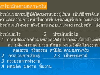 การประเมินตามสภาพจริง การประเมินผลการปฏิบัติโครงงานของผู้เรียน  เป็นวิธีการค้นหาความ สามารถและความก้าวหน้าในการเรียนรู้ของผู้เรียนอย่างแท้จริง  ดังนั้น  การประเมินผลโครงงานจึงมีการกรอบแนวทางการประเมิน  ดังนี้ ประเมินอะไร 1.1  การแสดงออกถึงผลของความรู้    ความคิด ความสามารถ ทักษะ คุณธรรม  จริยธรรม  ค่านิยม 1.2  กระบวนการเรียนรู้ 1.3  กระบวนการทำงาน 1.4  ผลผลิต  ผลงาน  ชิ้นงาน 2.  ประเมินเมื่อใด 2.1  อย่างต่อเนื่องตั้งแต่เริ่มต้น จนเสร็จสิ้นโครงงาน 2.2  ตามสภาพจริง 2.3  เป็นธรรมชาติ 
