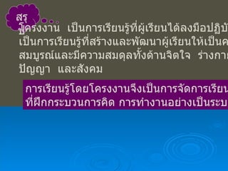 สรุป โครงงาน  เป็นการเรียนรู้ที่ผู้เรียนได้ลงมือปฏิบัติจริง เป็นการเรียนรู้ที่สร้างและพัฒนาผู้เรียนให้เป็นคนโดย สมบูรณ์และมีความสมดุลทั้งด้านจิตใจ  ร่างกาย ปัญญา  และสังคม  การเรียนรู้โดยโครงงานจึงเป็นการจัดการเรียน ที่ฝึกกระบวนการคิด การทำงานอย่างเป็นระบบ  