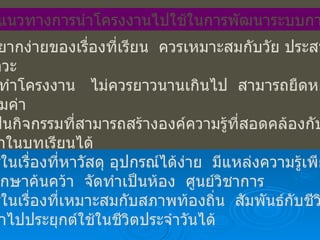 ข้อเสนอแนวทางการนำโครงงานไปใช้ในการพัฒนาระบบการเรียนรู้ ความยากง่ายของเรื่องที่เรียน  ควรเหมาะสมกับวัย ประสบการณ์ วุฒิภาวะ เวลาทำโครงงาน  ไม่ควรยาวนานเกินไป  สามารถยืดหยุ่นได้ และคุ้มค่า ควรเป็นกิจกรรมที่สามารถสร้างองค์ความรู้ที่สอดคล้องกับ เนื้อหาในบทเรียนได้ เรียนรู้ในเรื่องที่หาวัสดุ อุปกรณ์ได้ง่าย  มีแหล่งความรู้เพียงพอ ที่จะศึกษาค้นคว้า  จัดทำเป็นห้อง  ศูนย์วิชาการ เรียนรู้ในเรื่องที่เหมาะสมกับสภาพท้องถิ่น  สัมพันธ์กับชีวิตจริง และนำไปประยุกต์ใช้ในชีวิตประจำวันได้ 