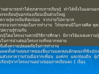 6.  โครงงานสามารถทำได้ทุกสาระการเรียนรู้  ทำได้ทั้งในและนอกเวลาเรียน แต่ควรจะเรียนรู้นอกห้องเรียนเป็นส่วนใหญ่ การให้ความรู้ควรเริ่มทีละน้อย  จากง่ายไปหายาก ควรใช้กระบวนการกลุ่มในการทำงาน  ให้ทุกคนมีโอกาสคิด พูด และทำ และสรุปความรู้ร่วมกัน การเรียนรู้โดยโครงงานควรมีวิธีการศึกษา  มีการใช้แหล่งความรู้และ รูปแบบในการนำเสนอโครงงานที่หลากหลาย ควรคำนึงถึงความปลอดภัยในการทำงาน ประเมินผลทั้งด้านคุณภาพของชิ้นงานและคุณลักษณะที่พึงประสงค์ ผู้เรียนแสวงหาความร่วมมือจากเพื่อน  องค์กร  และท้องถิ่น  ผู้เรียน ควรได้เรียนรู้จากโครงงานอย่างน้อยภาคเรียนละ  1  เรื่อง 