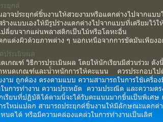 8.  การประยุกต์ ผู้เรียนอาจประยุกต์ชิ้นงานให้สวยงามหรือแตกต่างไปจากแบบได้ดังนี้ 8.1  สร้างแบบเองให้มีรูปร่างแตกต่างไปจากแบบที่เตรียมไว้ให้ 8.2  เปลี่ยนจากแผ่นพลาสติกเป็นไม้หรือโลหะอื่น 8.3  ตกแต่งผิวด้วยภาพต่าง ๆ นอกเหนือจากการขัดมันเพียงอย่างเดียว 9.  การวัดประเมินผล กำหนดเกณฑ์ วิธีการประเมินผล โดยให้นักเรียนมีส่วนร่วม ดังนี้ 1.  กำหนดเกณฑ์และน้ำหนักการให้คะแนน  ควรประกอบไปด้วย ความสวยงาม ถูกต้อง ตรงตามแบบ ความสามารถในการใช้เครื่องมือ ความ ปลอดภัยในการทำงาน ความประหยัด  ความประณีต และความตรงต่อเวลา 2.  นักเรียนที่ปฏิบัติได้ตามนี้จะได้รับคะแนนมากขึ้นเป็นพิเศษ เช่น มี จินตนาการใหม่แปลก สามารถประยุกต์ชิ้นงานให้มีลักษณะแตกต่างไปจาก แบบที่กำหนดได้ หรือมีความคล่องแคล่วในการทำงานเป็นเลิศ 