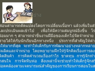 จากตัวอย่าง ผู้สอนสามารถดัดแปลงโดยการเปลี่ยนเนื้อหา แล้วเพิ่มในส่วนของ การวัดและประเมินผลเข้าไป  เพื่อให้มีความสมบูรณ์ยิ่งขึ้น  โรงเรียนที่มี ความพร้อมมาก ๆ สามารถนำชิ้นงานฝีมือของเด็กไปจัดจำหน่าย  เป็นการ เพิ่มพูนรายได้ให้กับนักเรียนอีกทางหนึ่ง  ประการที่สำคัญให้ดำเนินการ โดยเด็กให้มากที่สุด  จะทำให้เด็กรับการพัฒนาอย่างหลากหลาย  ทั้งในแง่ ของการผลิตและจำหน่าย  โดยพยายามฝึกให้รู้จักคิดเรื่องการลงทุน  การ เลือกผลิตสินค้า  การคิดคำนวณเรื่องกำไร  ขาดทุน  การรู้จักทำสินค้าให้ เป็นที่น่าสนใจ  การจัดหีบห่อ  สิ่งเหล่านี้จะช่วยทำให้เด็กรู้จักสร้างงาน หาเงินสอดคล้องตามเจตนารมณ์สำคัญของการเรียนการสอนในสาระนี้ 