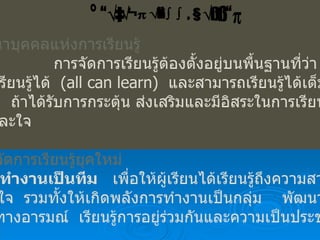 การพัฒȨบุคคลแห่งการ๶รียนรู้   การจัดการเรียนรู้ต้องตั้งอยู่บนพื้นฐานที่ว่า ทุกคน สามารถเรียนรู้ได้  ( all can learn)  และสามารถเรียนรู้ได้เต็มตาม ศักยภาพ  ถ้าได้รับการกระตุ้น ส่งเสริมและมีอิสระในการเรียนรู้ ทั้งกายและใจ แนวการจัดการเรียนรู้ยุคใหม่ 1.  ทำงานเป็นทีม   เพื่อให้ผู้เรียนได้เรียนรู้ถึงความสามารถ ความสนใจ  รวมทั้งให้เกิดพลังการทำงานเป็นกลุ่ม  พัฒนาความ สามารถทางอารมณ์  เรียนรู้การอยู่ร่วมกันและความเป็นประชาธิปไตย การเรียนรู้แบบโครงงาน 