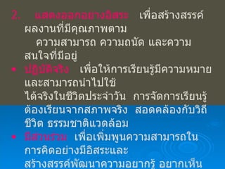 2.   แสดงออกอย่างอิสระ   เพื่อสร้างสรรค์ผลงานที่มีคุณภาพตาม ความสามารถ ความถนัด และความสนใจที่มีอยู่ ปฏิบัติจริง   เพื่อให้การเรียนรู้มีความหมายและสามารถนำไปใช้ ได้จริงในชีวิตประจำวัน  การจัดการเรียนรู้ต้องเรียนจากสภาพจริง  สอดคล้องกับวิถีชีวิต ธรรมชาติแวดล้อม มีส่วนร่วม   เพื่อเพิ่มพูนความสามารถในการคิดอย่างมีอิสระและ สร้างสรรค์พัฒนาความอยากรู้ อยากเห็นและความตั้งใจที่จะนำ ไปสู่การพัฒนาอย่างเต็มตามศักยภาพ คิดด้วยตนเอง   เพื่อให้ผู้เรียนรู้จักคิดเป็นและคิดด้วยตนเอง  จะนำไปสู่กระบวนการคิดชั้นสูง เกิดปัญญา ทำให้ผู้เรียนมีความรู้ ควบคู่กับความคิด 