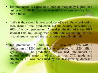 • Tea production is expected to inch up marginally higher than
last year in 2014-15 on account of better productivity from
North India.
• India is the second largest producer of tea in the world with a
25% share of total production, but the country consumes 75-
80% of its own production. Annual production of tea in 2013
stood at 1200 million kg, with North India accounting for 79%
in total production and the rest coming from South India.
• Tea production in India in 2013 grew by 6.5% with a
production of 1200 million kgs as compared to 1,126 million
kgs in 2012. The production increase had little impact on
exports as the majority of this tea was CTC grade and
effectively all was consumed by the fast-growing domestic
market.
 