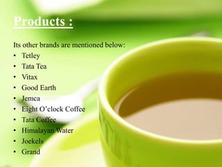 Products :
Its other brands are mentioned below:
• Tetley
• Tata Tea
• Vitax
• Good Earth
• Jemca
• Eight O’clock Coffee
• Tata Coffee
• Himalayan Water
• Joekels
• Grand
 