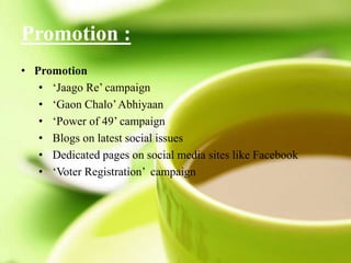 Promotion :
• Promotion
• ‘Jaago Re’ campaign
• ‘Gaon Chalo’Abhiyaan
• ‘Power of 49’ campaign
• Blogs on latest social issues
• Dedicated pages on social media sites like Facebook
• ‘Voter Registration’ campaign
 